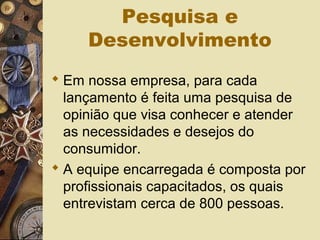 Pesquisa e
Desenvolvimento
 Em nossa empresa, para cada
lançamento é feita uma pesquisa de
opinião que visa conhecer e atender
as necessidades e desejos do
consumidor.
 A equipe encarregada é composta por
profissionais capacitados, os quais
entrevistam cerca de 800 pessoas.
 