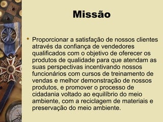 Missão
 Proporcionar a satisfação de nossos clientes
através da confiança de vendedores
qualificados com o objetivo de oferecer os
produtos de qualidade para que atendam as
suas perspectivas incentivando nossos
funcionários com cursos de treinamento de
vendas e melhor demonstração de nossos
produtos, e promover o processo de
cidadania voltado ao equilíbrio do meio
ambiente, com a reciclagem de materiais e
preservação do meio ambiente.
 