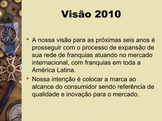 Visão 2010
 A nossa visão para as próximas seis anos é
prosseguir com o processo de expansão de
sua rede de franquias atuando no mercado
internacional, com franquias em toda a
América Latina.
 Nossa intenção é colocar a marca ao
alcance do consumidor sendo referência de
qualidade e inovação para o mercado.
 