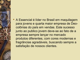  A Essencial é líder no Brasil em maquilagem
para jovens e quarta maior empresa de Deo-
colônias do país em vendas. Este sucesso
junto ao publico jovem deve-se ao fato de a
empresa sempre lançar no mercado
produtos diferentes, com cores modernas e
fragrâncias agradáveis, buscando sempre a
satisfação de nossos clientes.
 