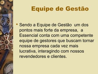 Equipe de Gestão
 Sendo a Equipe de Gestão um dos
pontos mais forte da empresa, a
Essencial conta com uma competente
equipe de gestores que buscam tornar
nossa empresa cada vez mais
lucrativa, interagindo com nossos
revendedores e clientes.
 