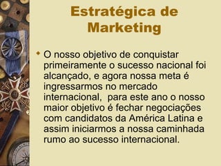 Estratégica de
Marketing
 O nosso objetivo de conquistar
primeiramente o sucesso nacional foi
alcançado, e agora nossa meta é
ingressarmos no mercado
internacional, para este ano o nosso
maior objetivo é fechar negociações
com candidatos da América Latina e
assim iniciarmos a nossa caminhada
rumo ao sucesso internacional.
 
