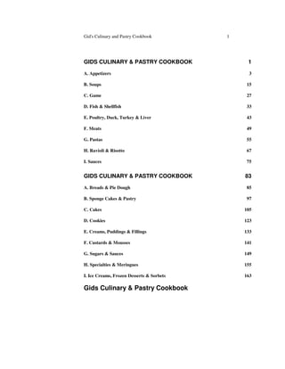 Gid's Culinary and Pastry Cookbook 1
GIDS CULINARY & PASTRY COOKBOOK 1
A. Appetizers 3
B. Soups 15
C. Game 27
D. Fish & Shellfish 33
E. Poultry, Duck, Turkey & Liver 43
F. Meats 49
G. Pastas 55
H. Ravioli & Risotto 67
I. Sauces 75
GIDS CULINARY & PASTRY COOKBOOK 83
A. Breads & Pie Dough 85
B. Sponge Cakes & Pastry 97
C. Cakes 105
D. Cookies 123
E. Creams, Puddings & Fillings 133
F. Custards & Mousses 141
G. Sugars & Sauces 149
H. Specialties & Meringues 155
I. Ice Creams, Frozen Desserts & Sorbets 163
Gids Culinary & Pastry Cookbook
 