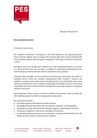 Brussels, 30 April 2015
Recommendation Letter
To whom it may concern,
Mrs. Chantal van Berkum is working as a Personal Assistant to the Deputy Secretary
General, Marije Laffeber, from 13 August 2013 until 22 April 2015. She provided the PES
with invaluable support, also during the campaign for the European Parliament Elections
in 2014.
During her stay at our headquarter, Chantal was a well-integrated member in our team.
In a short period of time she was able to establish an outstanding relationship of trust
with the Deputy Secretary General, which is essential in such a position.
Chantal’s major strengths are her proactive and enthusiastic personality, her ability to
multitask and of course her excellent organisational skills. Chantal is efficient and
reliable in carrying out her duties and consistently showed a lot of flexibility and a strong
ability for improvisation. She is capable of respecting all deadlines, however short, dealt
remarkably well with stressful situations, finding the best possible solutions to problems
whenever they arose.
Should Chantal, in future, choose to work in a political environment, I have no doubt she
will contribute greatly to which ever organisation employs her.
Her main tasks included:
 Providing support to the Deputy Secretary General;
 Managing the Deputy Secretary General’s agenda; invitations, meeting agenda;
 Screening incoming calls and emails; taking messages or responding as required;
 Assisting at congresses, conferences, meetings and seminars;
 Coordinating and preparing travel arrangements, including accommodation for the
Deputy Secretary General, staff members, speakers;
 