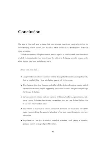 Conclusion
The aim of this work was to show that reverberation time is an essential criterion for
characterizing indoor spaces, and to see to what extent it is a fundamental factor of
room acoustics.
To fully understand this phenomenon several aspects of reverberation time have been
studied, determining in what ways it may be critical in designing acoustic spaces, as to
what factors may have an inﬂuence on it.
It has been seen that :
• Long reverberation times can cause serious damage to the understanding of speech,
that is, intelligibility - how intelligible speech will be in rooms.
• Reverberaton time is a fundamental pillar of the design of musical rooms, suited
for the kind of music played, supporting instrumental sound and providing enough
clarity and deﬁnition.
• Various acoustic criteria such as warmth, brilliance, loudness, spaciousness, inti-
macy, clarity, deﬁnition have strong connections, and are thus deﬁned in function
of the said reverberation time.
• The volume of a room is a critical parameter, based on the shape and size of the
room, characterizing the acoustic behaviour of the said room through its reverber-
ation time.
• Reverberation time is a statistical model of acoustics, with plenty of theories,
giving a correct average of possible values.
82
 