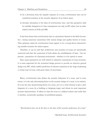 Chapter 4. Modeling and Simulations 83
• As a derivation from the impulse response of a room, reverberation time can be
considered somehow as the acoustic signature of an indoor space.
• Acoustic absorption is the basis of reverberation time, and this parameter shall
be carefully designed as it’s has consequences not only on RT values, but on other
related criteria as D-50 and SRI.
It has been shown that reverberation time is a prominent element in the ﬁeld of acous-
tics ; having numerous connections with various design and quality factors of rooms.
Thus optimum values for reverberation times appear to be a strong factor characteriz-
ing suitable acoustics for indoor spaces.
Therefore, it can be said that architecture and acoustics of rooms are intrinsically
connected and that the connection of both allows the establishment of basic ; but im-
portant ; parameters of a listening environment - whether it is for speech or music.
Since many parameters are well related to subjective assessments of room acoustics,
it is most important for the acoustical design process to provide an objective general
design tool, RT, which enables prediction of relevant sensations in the stage of planning
a certain type of room, with good values of uncertainty.
Hence, reverberation time deﬁnes the acoustic behaviour of a room, and to some
extent, it is the only determining factor in the acoustic design of a room, in its entirety.
It is not the only characterizing factor of a room, yet it is a vital criterion to give a ﬁrst
diagnosis of a room (in a building or designing stage) and obtain its most important
acoustic characteristics. It allows to class the room in a deﬁned context and verify that
it matches, acoustically speaking, its predeﬁned purpose.
“Reveberation time can be the boon or the bane of the acoustic performace of a room”
- Marshall Long, Architectural Acoustics
 