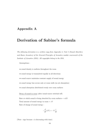 Appendix A
Derivation of Sabine’s formula
The following derivation is a written copy from Appendix 2, Unit 5 (Sound Absorbers
and Room Acoustics) of the General Principles of Acoustics module coursework of the
Institute of Acoustics (IOA). All copyrights belong to the IOA.
Assumptions :
• sound density is uniform throughout the room
• sound energy is transmitted equally in all directions
• sound source maintains constant supply of sound energy
• sound energy loss occurs only at room walls (no air absorption)
• sound absorption distributed evenly over room surfaces
Decay of sound in room (after sound source switched oﬀ)
Rate at which sound is being absorbed by room surfaces = αIS
Total amount of sound energy in room = εV
Rate of change of sound energy :
−
d
dt
(εV ) = −V
ε
dt
(Note - sign because ε is decreasing with time)
84
 