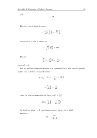 Appendix A. Derivation of Sabine’s formula 85
But
ε =
4I
c
Therefore rate of decay of energy :
−V
d
dt
4I
c
= −
4V
c
dI
dt
Rate of decay = rate of absorption
−
4V
c
dI
dt
= αSI
Therefore
dI
dt
= −
αSc
4V
I = −
Ac
4V
I
(since αS = A)
This is a standard diﬀerential equation of an exponential decay with time of a quantity
(in this case I ). It has a standard solution :
I = I0e−(Ac
4V
t) ←→
I
I0
= e−(Ac
4V
t)
ln
I
I0
= −
Ac
4V
t
Using the relation between ln and log10 : logN = lnN
2.3
10log
I
I0
= −
Ac
4V
10
2.3
t
By deﬁnition, when t = T (reverberation time), 10log(I/I0) = 60dB
Therefore :
60 = −
10c
2.3 × 4
 