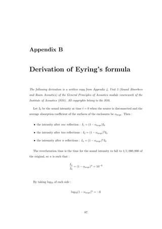 Appendix B
Derivation of Eyring’s formula
The following derivation is a written copy from Appendix 4, Unit 5 (Sound Absorbers
and Room Acoustics) of the General Principles of Acoustics module coursework of the
Institute of Acoustics (IOA). All copyrights belong to the IOA.
Let I0 be the sound intensity at time t = 0 when the source is disconnected and the
average absorption coeﬃcient of the surfaces of the enclosures be αavge. Then :
• the intensity after one reﬂection : I1 = (1 − αavge)I0
• the intensity after two reﬂections : I2 = (1 − αavge)2I0
• the intesnsity after n reﬂections : In = (1 − αavge)nI0
The reverberation time is the time for the sound intensity to fall to 1/1, 000, 000 of
the original, so n is such that :
In
I0
= (1 − αavge)n
= 10−6
By taking log10 of each side :
log10(1 − αavge)n
= −6
87
 