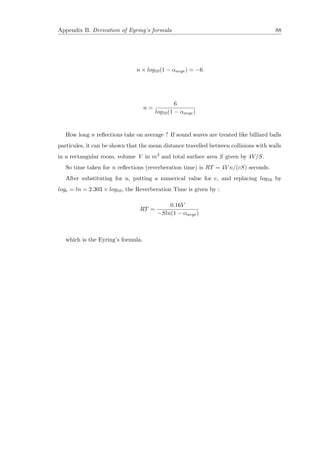 Appendix B. Derivation of Eyring’s formula 88
n × log10(1 − αavge) = −6
n =
6
log10(1 − αavge)
How long n reﬂections take on average ? If sound waves are treated like billiard balls
particules, it can be shown that the mean distance travelled between collisions with walls
in a rectangular room, volume V in m3 and total surface area S given by 4V/S.
So time taken for n reﬂections (reverberation time) is RT = 4V n/(cS) seconds.
After substituting for n, putting a numerical value for c, and replacing log10 by
loge = ln = 2.303 × log10, the Reverberation Time is given by :
RT =
0.16V
−Sln(1 − αavge)
which is the Eyring’s formula.
 