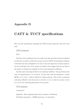 Appendix D
CATT & TUCT speciﬁcations
Here are some speciﬁcations regarding the CATT-acoustic parameters that have been
used.
CATT-A programm
Floor :
The ﬂoor of the modelized room is in reality more like stairs but had been modelized
as a ﬂat area. In order to reduce the accuracy errors in CATT, the absorption coeﬃcient
of the ﬂoor have been multiplied by two due to the stair shape that increases nearly by
two the actual ﬂoor area. If the surface is actually 2 times bigger than the one built in
the model, on solution into multiply by 2 the actual absorption coeﬃcients.
Another point concerning the ﬂoor is its scattering coeﬃcient. The gap between each
stair is of approximately 1 or 1.2 meters. At this scale, some low frequencies - around
280 Hz, as λ ≈ 1.2m - could be reﬂected in random patterns. This is why an estimated
scattering coeﬃcient L has been given to the ﬂoor, to try to take into account as best
as it can be the scattering phenomenon of the ground.
TUCT programm
Auralization :
Algorithm : Short algorithm split order 2 (number of reﬂections)
Calculation parameters : 100,000 cones/rays ; air absorption
91
 