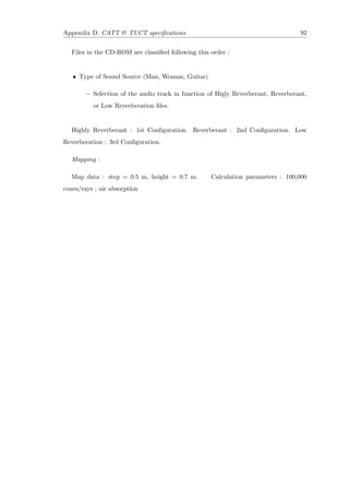 Appendix D. CATT & TUCT speciﬁcations 92
Files in the CD-ROM are classiﬁed following this order :
• Type of Sound Source (Man, Woman, Guitar)
– Selection of the audio track in function of Higly Reverberant, Reverberant,
or Low Reverberation ﬁles.
Highly Reverberant : 1st Conﬁguration. Reverberant : 2nd Conﬁguration. Low
Reverberation : 3rd Conﬁguration.
Mapping :
Map data : step = 0.5 m, height = 0.7 m. Calculation parameters : 100,000
cones/rays ; air absorption
 