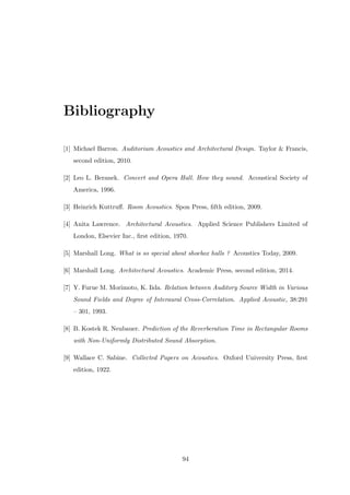 Bibliography
[1] Michael Barron. Auditorium Acoustics and Architectural Design. Taylor & Francis,
second edition, 2010.
[2] Leo L. Beranek. Concert and Opera Hall. How they sound. Acoustical Society of
America, 1996.
[3] Heinrich Kuttruﬀ. Room Acoustics. Spon Press, ﬁfth edition, 2009.
[4] Anita Lawrence. Architectural Acoustics. Applied Science Publishers Limited of
London, Elsevier Inc., ﬁrst edition, 1970.
[5] Marshall Long. What is so special about shoebox halls ? Acoustics Today, 2009.
[6] Marshall Long. Architectural Acoustics. Academic Press, second edition, 2014.
[7] Y. Furue M. Morimoto, K. Iida. Relation between Auditory Source Width in Various
Sound Fields and Degree of Interaural Cross-Correlation. Applied Acoustic, 38:291
– 301, 1993.
[8] B. Kostek R. Neubauer. Prediction of the Reverberation Time in Rectangular Rooms
with Non-Uniformly Distributed Sound Absorption.
[9] Wallace C. Sabine. Collected Papers on Acoustics. Oxford University Press, ﬁrst
edition, 1922.
94
 