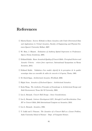 References
Martin Kuster. Inverse Methods in Room Acoustics with Under-Determined Data
and Applications to Virtual Acoustics, Faculty of Engineering and Physical Sci-
ences Queen’s University Belfast, 2007.
W. Hess, J. Blauert. Evaluation of Auditory Spatial Impression in Perfomance
Spaces, Forum Acusticum, 2005.
Eckhard Kahle. Room Acoustical Quality of Concert Halls: Perceptual Factors and
Acoustic Criteria – return from experience, International Symposium on Room
Acoustics, 2013.
Eckhard Kahle. Validation d’un modele objectif de la perception de la qualite
acoustique dans un ensemble de salles de concerts et d’operas, Thesis, 1995.
M. David Egan. Architectural Acoustics Workbook, 2000.
Higini Arau. Acoustics of Enclosed Spaces : Architectural Acoustics.
Keda Wang. The Aesthetics Principles of Soundscape in Architectural Design and
Built Environment, Texas A& M University, 2003.
Leo L. Beranek. Concert Hall Design : Some Considerations.
Leo L. Beranek. Listener Envelopment LEV, Strength G and Reverberation Time
RT in Concert Halls, 20th International Congress on Acoustics, 2010.
Leo L. Beranek. Acoustics, 1993.
T. Lokki and J. Patynen. The Acoustics of a Concert Hall as a Linear Problem,
Aalto University School of Science – Dept. of Computer Science.
95
 