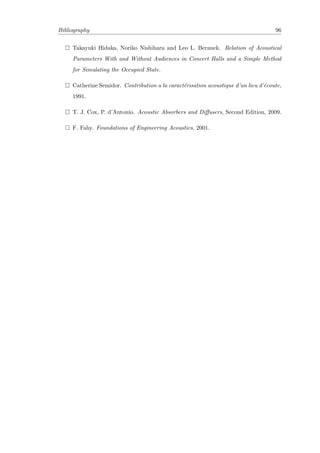 Bibliography 96
Takayuki Hidaka, Noriko Nishihara and Leo L. Beranek. Relation of Acoustical
Parameters With and Without Audiences in Concert Halls and a Simple Method
for Simulating the Occupied State.
Catherine Semidor. Contribution a la caract´erisation acoustique d’un lieu d’´ecoute,
1991.
T. J. Cox, P. d’Antonio. Acoustic Absorbers and Diﬀusers, Second Edition, 2009.
F. Fahy. Foundations of Engineering Acoustics, 2001.
 