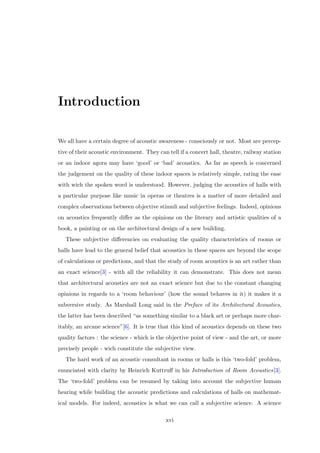 Introduction
We all have a certain degree of acoustic awareness - consciously or not. Most are percep-
tive of their acoustic environment. They can tell if a concert hall, theatre, railway station
or an indoor agora may have ‘good’ or ‘bad’ acoustics. As far as speech is concerned
the judgement on the quality of these indoor spaces is relatively simple, rating the ease
with wich the spoken word is understood. However, judging the acoustics of halls with
a particular purpose like music in operas or theatres is a matter of more detailed and
complex observations between objective stimuli and subjective feelings. Indeed, opinions
on acoustics frequently diﬀer as the opinions on the literary and artistic qualities of a
book, a painting or on the architectural design of a new building.
These subjective diﬀerencies on evaluating the quality characteristics of rooms or
halls have lead to the general belief that acoustics in these spaces are beyond the scope
of calculations or predictions, and that the study of room acoustics is an art rather than
an exact science[3] - with all the reliability it can demonstrate. This does not mean
that architectural acoustics are not an exact science but due to the constant changing
opinions in regards to a ‘room behaviour’ (how the sound behaves in it) it makes it a
subversive study. As Marshall Long said in the Preface of its Architectural Acoustics,
the latter has been described “as something similar to a black art or perhaps more char-
itably, an arcane science”[6]. It is true that this kind of acoustics depends on these two
quality factors : the science - which is the objective point of view - and the art, or more
precisely people - wich constitute the subjective view.
The hard work of an acoustic consultant in rooms or halls is this ‘two-fold’ problem,
enunciated with clarity by Heinrich Kuttruﬀ in his Introduction of Room Acoustics[3].
The ‘two-fold’ problem can be resumed by taking into account the subjective human
hearing while building the acoustic predictions and calculations of halls on mathemat-
ical models. For indeed, acoustics is what we can call a subjective science. A science
xvi
 
