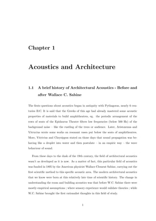 Chapter 1
Acoustics and Architecture
1.1 A brief history of Architectural Acoustics - Before and
after Wallace C. Sabine
The ﬁrsts questions about acoustics began in antiquity with Pythagoras, nearly 6 cen-
turies B.C. It is said that the Greeks of this age had already mastered some acoustic
properties of materials to build amphitheatres, eg. the periodic arrangement of the
rows of seats of the Epidaurus Theatre ﬁlters low frequencies (below 500 Hz) of the
background noise – like the rustling of the trees or audience. Later, Aristoxenus and
Vitruvius wrote some works on resonant vases put below the seats of amphitheatres.
More, Vitrivius and Chrysippus stated on those days that sound propagation was be-
having like a droplet into water and then postulate – in an empiric way – the wave
behaviour of sound.
From these days to the dusk of the 19th century, the ﬁeld of architectural acoustics
wasn’t as developed as it is now. As a matter of fact, this particular ﬁeld of acoustics
was funded in 1895 by the American physicist Wallace Clement Sabine, carrying out the
ﬁrst scientiﬁc method to this speciﬁc acoustic area. The modern architectural acoustics
that we know were born at this relatively late time of scientiﬁc history. The change in
understanding the room and building acoustics was that before W.C. Sabine there were
mostly empirical assumptions ; where sensory experience would validate theories ; while
W.C. Sabine brought the ﬁrst rationalist thoughts in this ﬁeld of study.
1
 