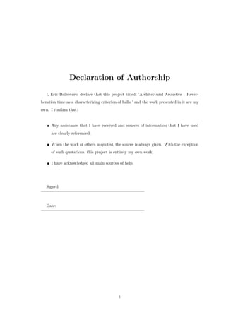 Declaration of Authorship
I, Eric Ballestero, declare that this project titled, ’Architectural Acoustics : Rever-
beration time as a characterizing criterion of halls ’ and the work presented in it are my
own. I conﬁrm that:
Any assistance that I have received and sources of information that I have used
are clearly referenced.
When the work of others is quoted, the source is always given. With the exception
of such quotations, this project is entirely my own work.
I have acknowledged all main sources of help.
Signed:
Date:
i
 