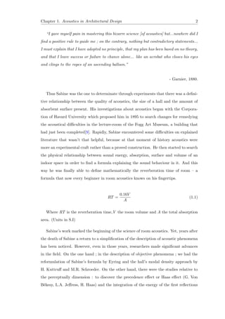 Chapter 1. Acoustics in Architectural Design 2
“I gave myself pain in mastering this bizarre science [of acoustics] but...nowhere did I
ﬁnd a positive rule to guide me ; on the contrary, nothing but contradictory statements...
I must explain that I have adopted no principle, that my plan has been based on no theory,
and that I leave success or failure to chance alone... like an acrobat who closes his eyes
and clings to the ropes of an ascending balloon.”
- Garnier, 1880.
Thus Sabine was the one to determinate through experiments that there was a deﬁni-
tive relationship between the quality of acoustics, the size of a hall and the amount of
absorbent surface present. His investigations about acoustics began with the Corpora-
tion of Havard University which proposed him in 1895 to search changes for remedying
the acoustical diﬃculties in the lecture-room of the Fogg Art Museum, a building that
had just been completed[9]. Rapidly, Sabine encountered some diﬃculties on explained
literature that wasn’t that helpful, because at that moment of history acoustics were
more an experimental craft rather than a proved construction. He then started to search
the physical relationship between sound energy, absorption, surface and volume of an
indoor space in order to ﬁnd a formula explaining the sound behaviour in it. And this
way he was ﬁnally able to deﬁne mathematically the reverberation time of room – a
formula that now every beginner in room acoustics knows on his ﬁngertips.
RT =
0.16V
A
(1.1)
Where RT is the reverberation time,V the room volume and A the total absorption
area. (Units in S.I)
Sabine’s work marked the beginning of the science of room acoustics. Yet, years after
the death of Sabine a return to a simpliﬁcation of the description of acoustic phenomena
has been noticed. However, even in those years, researchers made signiﬁcant advances
in the ﬁeld. On the one hand ; in the description of objective phenomena ; we had the
reformulation of Sabine’s formula by Eyring and the hall’s modal density approach by
H. Kuttruﬀ and M.R. Schroeder. On the other hand, there were the studies relative to
the perceptually dimension : to discover the precedence eﬀect or Haas eﬀect (G. Von
B´ekesy, L.A. Jeﬀress, H. Haas) and the integration of the energy of the ﬁrst reﬂections
 