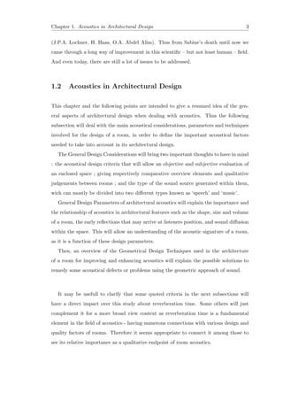 Chapter 1. Acoustics in Architectural Design 3
(J.P.A. Lochner, H. Haas, O.A. Abdel Alim). Thus from Sabine’s death until now we
came through a long way of improvement in this scientiﬁc – but not least human – ﬁeld.
And even today, there are still a lot of issues to be addressed.
1.2 Acoustics in Architectural Design
This chapter and the following points are intended to give a resumed idea of the gen-
eral aspects of architectural design when dealing with acoustics. Thus the following
subsection will deal with the main acoustical considerations, parameters and techniques
involved for the design of a room, in order to deﬁne the important acoustical factors
needed to take into account in its architectural design.
The General Design Considerations will bring two important thoughts to have in mind
: the acoustical design criteria that will allow an objective and subjective evaluation of
an enclosed space ; giving respectively comparative overview elements and qualitative
judgements between rooms ; and the type of the sound source generated within them,
wich can mostly be divided into two diﬀerent types known as ‘speech’ and ‘music’.
General Design Parameters of architectural acoustics will explain the importance and
the relationship of acoustics in architectural features such as the shape, size and volume
of a room, the early reﬂections that may arrive at listeners position, and sound diﬀusion
within the space. This will allow an understanding of the acoustic signature of a room,
as it is a function of these design parameters.
Then, an overview of the Geometrical Design Techniques used in the architecture
of a room for improving and enhancing acoustics will explain the possible solutions to
remedy some acoustical defects or problems using the geometric approach of sound.
It may be usefull to clarify that some quoted criteria in the next subsections will
have a direct impact over this study about reverberation time. Some others will just
complement it for a more broad view context as reverberation time is a fundamental
element in the ﬁeld of acoustics - having numerous connections with various design and
quality factors of rooms. Therefore it seems appropriate to connect it among those to
see its relative importance as a qualitative endpoint of room acoustics.
 