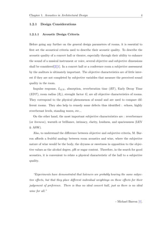 Chapter 1. Acoustics in Architectural Design 4
1.2.1 Design Considerations
1.2.1.1 Acoustic Design Criteria
Before going any further on the general design parameters of rooms, it is essential to
ﬁrst set the acoustical criteria used to describe their acoustic quality. To describe the
acoustic quality of a concert hall or theatre, especially through their ability to enhance
the sound of a musical instrument or voice, several objective and subjective dimensions
shall be considered[2][1]. In a concert hall or a conference room a subjective assessment
by the auditors is ultimately important. The objective characteristics are of little inter-
est if they are not completed by subjective variables that measure the perceived sound
quality in the room.
Impulse response, LS/N , absorption, reverberation time (RT), Early Decay Time
(EDT), room radius (Rc), strenght factor G, are all objective characteristics of rooms.
They correspond to the physical phenomenon of sound and are used to compare dif-
ferent rooms. They also help to remedy some defects thus identiﬁed : echoes, highly
reverberant levels, standing waves, etc...
On the other hand, the most important subjective characteristics are : reverberance
(or liveness), warmth or brilliance, intimacy, clarity, loudness, and spaciousness (LEV
& ASW).
Also, to understand the diﬀerence between objective and subjective criteria, M. Bar-
ron aﬀords a fruitful analogy between room acoustics and wine, where the subjective
nature of wine would be the body, the dryness or sweetness in opposition to the objec-
tive values as the alcohol degree, pH or sugar content. Therefore, in the search for good
acoustics, it is convenient to relate a physical characteristic of the hall to a subjective
quality.
“Experiments have demonstrated that listeners are probably hearing the same subjec-
tive eﬀects, but that they place diﬀerent individual weightings on these eﬀects for their
judgement of preference. There is thus no ideal concert hall, just as there is no ideal
wine for all.”
- Michael Barron [1].
 