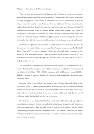 Chapter 1. Acoustics in Architectural Design 5
Thus, the objective acoustic criteria of a room will be deﬁned as characteristics mean-
while subjective criteria will be named as qualities. For example, this project is intended
to study the physical characteristic of reverberation time and diﬀerentiate it from its
related subjective quality - reverberance. It is the diﬀerence between characteristics
and qualities that have leaded, decades and maybe centuries ago, the general belief of
architectural acoustics being an ‘arcanic science’ rather than an exact one. Some of
the physical characteristics of sound, yet known, will be clearly enunciated again and
treated in Chapter 2 dealing with the sound propagation in rooms, leaving the way clear
to describe the subjective acoustic qualities related to the human perception of sound.
Reverberance represents the sensation of reverberation, which involves the ear. It
depends on reverberation time, but not only. Reverberance is assessed also by the Early
Decay Time (EDT), wich is a measure of the rate of sound decay, expressed in the
same way as a reverberation time, based on the ﬁrst 10 db portion of the decay. (see
Reverberation Time Design in Chapter 2). Thus RT and EDT could not be the same -
and often, they are not.
The two factors of warmth and brilliance are also related to the reverberation of a
room. Warmth is the adequate sense of bass sound ; as an objective measurement of
the relative level of bass (75Hz - 350Hz) compared with mid-frequency sound (350Hz -
1400Hz). A sense of acoustic brilliance is correspondingly associated with strong high-
frequency sound.
Intimacy refers to the feeling that listeners have of being physically close to the
performing group. A room is generally judged intimate when the ﬁrst reverberant sound
reaches the listener within about 20 milliseconds of the direct sound. This condition is
met easily in a small room, but it can also be achieved in large halls by the use of
orchestral shells that partially enclose the performers.
Clarity refers to the degree of distinction between two diﬀerent sounds, eg. diﬀerent
notes of a piece of music. It is the strength of the initial sound along with early reﬂections
arriving soon thereafter. Two precision types of clarity are to be deﬁned : the horizontal
; measuring the degree of distinction between blasts ; and vertical ; measuring the degree
of distinction between simultaneous sounds. The desired accuracy value depends on the
type of music or speech.
 