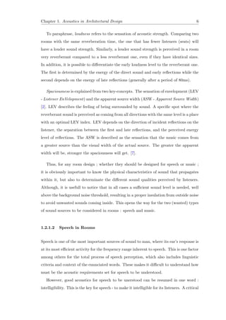 Chapter 1. Acoustics in Architectural Design 6
To paraphrase, loudness refers to the sensation of acoustic strength. Comparing two
rooms with the same reverberation time, the one that has fewer listeners (seats) will
have a louder sound strength. Similarly, a louder sound strength is perceived in a room
very reverberant compared to a less reverberant one, even if they have identical sizes.
In addition, it is possible to diﬀerentiate the early loudness level to the reverberant one.
The ﬁrst is determined by the energy of the direct sound and early reﬂections while the
second depends on the energy of late reﬂections (generally after a period of 80ms).
Spaciousness is explained from two key-concepts. The sensation of envelopment (LEV
- Listener EnVelopment) and the apparent source width (ASW - Apparent Source Width)
[2]. LEV describes the feeling of being surrounded by sound. A speciﬁc spot where the
reverberant sound is perceived as coming from all directions with the same level is a place
with an optimal LEV index. LEV depends on the direction of incident reﬂections on the
listener, the separation between the ﬁrst and late reﬂections, and the perceived energy
level of reﬂections. The ASW is described as the sensation that the music comes from
a greater source than the visual width of the actual source. The greater the apparent
width will be, stronger the spaciousness will get. [7].
Thus, for any room design ; whether they should be designed for speech or music ;
it is obviously important to know the physical characteristics of sound that propagates
within it, but also to determinate the diﬀerent sound qualities perceived by listeners.
Although, it is usefull to notice that in all cases a suﬃcient sound level is needed, well
above the background noise threshold, resulting in a proper insulation from outside noise
to avoid unwanted sounds coming inside. This opens the way for the two (wanted) types
of sound sources to be considered in rooms : speech and music.
1.2.1.2 Speech in Rooms
Speech is one of the most important sources of sound to man, where its ear’s response is
at its most eﬃcient activity for the frequency range inherent to speech. This is one factor
among others for the total process of speech perception, which also includes linguistic
criteria and context of the enunciated words. These makes it diﬃcult to understand how
must be the acoustic requirements set for speech to be understood.
However, good acoustics for speech to be unerstood can be resumed in one word :
intelligibility. This is the key for speech - to make it intelligible for its listeners. A critical
 