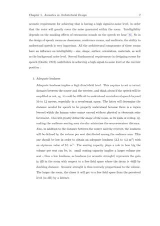 Chapter 1. Acoustics in Architectural Design 7
acoustic requirement for achieving that is having a high signal-to-noise level, in order
that the voice will greatly cover the noise generated within the room. ‘Intelligibility
depends on the masking eﬀects of extraneous sounds on the speech we hear’ [6]. So in
the design of speech rooms as classrooms, conference rooms, and auditoria, the ability to
understand speech is very important. All the architectural components of these rooms
have an inﬂuence on intelligibility - size, shape, surface, orientation, materials, as well
as the background noise level. Several fundamental requirements in designing rooms for
speech (Doelle, 1972) contributes in achieving a high signal-to-noise level at the receiver
position :
1. Adequate loudness
Adequate loudness implies a high direct-ﬁeld level. This requires to set a correct
distance between the source and the receiver, and think about if the speech will be
ampliﬁed or not, eg. it could be diﬃcult to understand unreinforced speech beyond
10 to 12 meters, especially in a reverberant space. The latter will determine the
distance needed for speech to be properly understood because there is a region
beyond which the human voice cannot extend without physical or electronic rein-
forcement. This will greatly deﬁne the shape of the room, as its walls or ceiling, eg.
making the audience seating area circular minimizes the source-receiver distance.
Also, in addition to the distance between the source and the receiver, the loudness
will be deﬁned by the volume per seat distributed among the audience area. This
one should be low in order to obtain an adequate loudness (2.3 to 4.3 m3) with
an otpimum value of 3.1 m3. The seating capacity plays a role in how big the
volume per seat can be, ie. small seating capacity implies a larger volume per
seat - thus a low loudness, as loudness (or acoustic strenght) represents the gain
in dB in the room with respect to a free ﬁeld space where the decay is -6dB by
doubling distance. Acoustic strenght is thus inversely proportional to the volume.
The larger the room, the closer it will get to a free ﬁeld space from the perceived
level (in dB) by a listener.
 