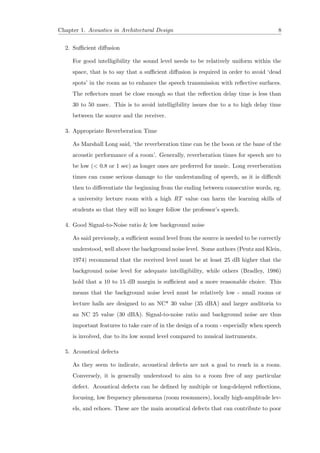 Chapter 1. Acoustics in Architectural Design 8
2. Suﬃcient diﬀusion
For good intelligibility the sound level needs to be relatively uniform within the
space, that is to say that a suﬃcient diﬀusion is required in order to avoid ‘dead
spots’ in the room as to enhance the speech transmission with reﬂective surfaces.
The reﬂectors must be close enough so that the reﬂection delay time is less than
30 to 50 msec. This is to avoid intelligibility issues due to a to high delay time
between the source and the receiver.
3. Appropriate Reverberation Time
As Marshall Long said, ‘the reverberation time can be the boon or the bane of the
acoustic performance of a room’. Generally, reverberation times for speech are to
be low (< 0.8 or 1 sec) as longer ones are preferred for music. Long reverberation
times can cause serious damage to the understanding of speech, as it is diﬃcult
then to diﬀerentiate the beginning from the ending between consecutive words, eg.
a university lecture room with a high RT value can harm the learning skills of
students so that they will no longer follow the professor’s speech.
4. Good Signal-to-Noise ratio & low background noise
As said previously, a suﬃcient sound level from the source is needed to be correctly
understood, well above the background noise level. Some authors (Peutz and Klein,
1974) recommend that the received level must be at least 25 dB higher that the
background noise level for adequate intelligibility, while others (Bradley, 1986)
hold that a 10 to 15 dB margin is suﬃcient and a more reasonable choice. This
means that the background noise level must be relatively low - small rooms or
lecture halls are designed to an NC* 30 value (35 dBA) and larger auditoria to
an NC 25 value (30 dBA). Signal-to-noise ratio and background noise are thus
important features to take care of in the design of a room - especially when speech
is involved, due to its low sound level compared to musical instruments.
5. Acoustical defects
As they seem to indicate, acoustical defects are not a goal to reach in a room.
Conversely, it is generally understood to aim to a room free of any particular
defect. Acoustical defects can be deﬁned by multiple or long-delayed reﬂections,
focusing, low frequency phenomena (room resonances), locally high-amplitude lev-
els, and echoes. These are the main acoustical defects that can contribute to poor
 