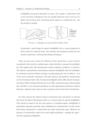 Chapter 1. Acoustics in Architectural Design 9
intelligibility and general discomfort in rooms. For example, a small lecture hall
at the University of Bordeaux I has two parallel walls that lead to the rise of a
ﬂutter echoe between these, detracting speech signal in a considerable way - and
this should be avoided.
Figure 1.1: Examples of acoustical defects (Doelle, 1972).
So generally, a good design for speech intelligibility lies in a good proportion of
direct sound over reﬂected sound. The solutions and techniques involved are dis-
cussed in subsection 1.3 Geometrical Design Techniques.
There are some ways to know the eﬃciency of how speech from a source could be
transmitted to the receiver in a deﬁned space, which will allow to measure the intelligibil-
ity of the spoken word. The measurements could be subjective, predictive, or objective.
The objective and predictive measurements of speech intelligibility allow the intelligibil-
ity evaluation of speech without resorting to people playing the role of auditors - as it
is the case for subjective evaluations. The main objective and predictive measurements
are the Articulation Index (AI), the Speech Intelligibility Index (SII), Speech Transmis-
sion Index (STI) and Speech Interference Level (SIL), performed using artiﬁcial signals
that will allow to run acoustical simulations to make approximate predictions of speech
behaviour. Signal-to-noise ratios are thus commonly used for this kind of calculations.
For what concerns the relation between reverberation time and speech, we will just
talk about the Speech Transmission Index as a relevant index for speech intelligibility.
This criterion is based on the fact that speech is a modulated signal. Intelligibility is
particularly important especially when modulations are well perceived. In other words,
good clarity corresponds to a signal when the ‘peaks’ stand many ‘gaps’. However, the
presence of reverberation reduces the correct signal modulation - masking the ‘gaps’ -
and thus impairing intelligibility.
 