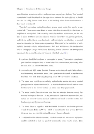 Chapter 1. Acoustics in Architectural Design 11
something that urges our sensitive ; and sometimes unconscious ; feelings. This ‘musical
transmission’ could be deﬁned as the capacity to transmit the music the way it should
be - and the tricky point is there. What is the best way music should be transmitted ?
How can it be deﬁned ?
There isn’t one unique method to enhance general music on the best way for a par-
ticular hall. There are so many kinds of music with their own speciﬁties, that could be
ampliﬁed or unampliﬁed, that it is really restrictive to build an auditoria just for one
kind of music. But there are some commom elements where there is a general agreement,
and it is the ability that a room has to give suﬃcient clarity (or deﬁnition) to musical
sound as enhancing the listeners envelopment too. That could be the equivalent of intel-
ligibility for music : clarity and envelopment. And, as it will be seen, the reverberation
time of a hall plays a major role in those. Following there is a resumed list of the general
agreements for an ideal listening environment (Marshall Long [6]) :
1. Audience should feel enveloped or surrounded by sound. This requires a signiﬁcant
portion of the energy arriving as lateral reﬂections, from the side particularly, after
80 msec from the arrival of the ﬁrst sound.
2. A reverberant ﬁeld whose duration depends on the type of music being played,
thus supporting instrumental sound. For a good sense of warmth, a reverberation
time that rises with decreasing frequency below 500 Hz would be beneﬁcial.
3. The room must provide enough clarity and deﬁnition so that the rapid musical
passages can be appreciated in detail. It requires reﬂective surfaces located close
to the source or the receiver so that the initial time delay gap is short.
4. The sound coming from the source must have an adequate loudness, evenly dis-
tributed throughout the hall. In big halls (above 2600 seats) loudness and def-
inition are reduced whereas in small auditoria care must be needed so that the
loudness does not become overbearing.
5. The room needs to support a wide bandwidth as musical instruments generate
sounds from 30 Hz to 12,000 Hz - which is much broader than speech. However
the room must not color the natural frequency balance of music.
6. An excellent noise control is needed. Exterior sources and mechanical equipment
mustbe controlled so that the quietest instrumental sound can be heard. Thus
 