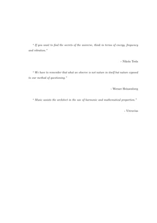 “ If you want to ﬁnd the secrets of the universe, think in terms of energy, frequency
and vibration.”
- Nikola Tesla
“ We have to remember that what we observe is not nature in itself but nature exposed
to our method of questioning.”
- Werner Heinsenberg
“ Music assists the architect in the use of harmonic and mathematical proportion.”
- Vitruvius
 