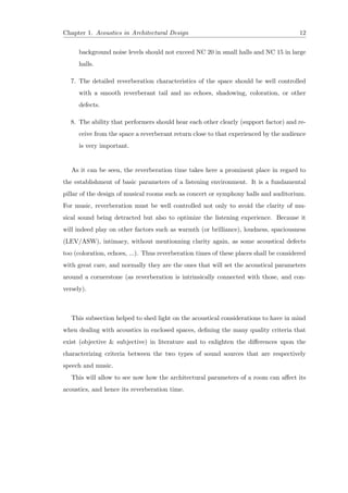 Chapter 1. Acoustics in Architectural Design 12
background noise levels should not exceed NC 20 in small halls and NC 15 in large
halls.
7. The detailed reverberation characteristics of the space should be well controlled
with a smooth reverberant tail and no echoes, shadowing, coloration, or other
defects.
8. The ability that performers should hear each other clearly (support factor) and re-
ceive from the space a reverberant return close to that experienced by the audience
is very important.
As it can be seen, the reverberation time takes here a prominent place in regard to
the establishment of basic parameters of a listening environment. It is a fundamental
pillar of the design of musical rooms such as concert or symphony halls and auditorium.
For music, reverberation must be well controlled not only to avoid the clarity of mu-
sical sound being detracted but also to optimize the listening experience. Because it
will indeed play on other factors such as warmth (or brilliance), loudness, spaciousness
(LEV/ASW), intimacy, without mentionning clarity again, as some acoustical defects
too (coloration, echoes, ...). Thus reverberation times of these places shall be considered
with great care, and normally they are the ones that will set the acoustical parameters
around a cornerstone (as reverberation is intrinsically connected with those, and con-
versely).
This subsection helped to shed light on the acoustical considerations to have in mind
when dealing with acoustics in enclosed spaces, deﬁning the many quality criteria that
exist (objective & subjective) in literature and to enlighten the diﬀerences upon the
characterizing criteria between the two types of sound sources that are respectively
speech and music.
This will allow to see now how the architectural parameters of a room can aﬀect its
acoustics, and hence its reverberation time.
 