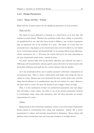 Chapter 1. Acoustics in Architectural Design 13
1.2.2 Design Parameters
1.2.2.1 Shape and Size : Volume
Shape and size of indoor spaces are two signiﬁcant parameters of room acoustics.
Shape and Size
The shape of rooms dedicated to listening is a critical factor as to how they will
respond to sound stimuli. Whether that partitions (walls, ﬂoor, ceiling, or accessories)
are parallel-faced or not, that they focus sound or diﬀuse it, any of these components
play an important role in the acoustics of a room. The shape of a room does not
necessarily have a big impact on its reverberation time (even if it aﬀects it), but indeed
on its reverberation process and hypothetically on its ensuing defects (long reﬂections,
echoes, resonnances, etc...). Of course, the criteria will not be the same depending on
the type of generated sound source - speech or music.
For music, shoebox halls with strong lateral reﬂections and relatively low sized (<
1800 seats) will be preferred[5], whereas speech rooms will tend to be hemi-circular with
strong ﬁrst reﬂections and small size for a better distance with the speaker.
As it was mentionned above, size is another parameter with heavy consequences on
reverberation time. This is a factor, which paired with shape, that brings the idea of
volume in a room. Because size is not necessarily the inner volume of the room, and that
shape thereof inﬂuence in a complementary way the real volume of a space. However,
the more sized is a room, the more the chances to get a bigger volume are high.
Thus, it is the combination of these two architectural parameters (size and shape)
that will deﬁne a room volume, the latter is one of the greatest parameters involved
in reverberation times, along with absorption, that will allow thereafter an acoustic
characterizion of a room.
Volume
Being present in all reverberation equations, volume is one of two major fundamental
factors related to reverberation time, along with absorption. Indeed, RT is stricly
proportional to volume, and inversely proportional to absorption. Room volume will
inﬂuence both reverberation time and room gain (loudness or strenght factor).
 