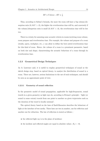 Chapter 1. Acoustics in Architectural Design 14
RT ∝ V olume ; RT ∝ 1
A
Thus, according to Sabine’s formula, the more the room will have a big volume/ab-
sorption ratio (0, 16.V > A), the higher the reverberation time will be, and conversely if
the volume/absoprtion ratio is small (0, 16.V < A), the reverberation time will be low
too.
There is a trinity for assessing some acoustic criteria in rooms involving room volume,
room purpose and reverberation time. For example, the volume and purpose of a room
(studio, opera, workplace, etc...) can allow to deﬁne the best suited reverberation time
for this kind of room. Hence, the volume of a room is a prominent parameter, based
on both size and shape, characterizing the acoustic behaviour of a room through its
reverberation time.
1.2.3 Geometrical Design Techniques
As A. Lawrence said, it is useful to employ geometrical techniques of sound at the
sketch design step, based on optical theory, to analyse the distribution of sound in a
room. There are, however, serious limitations to the use of such techniques, and should
be seen as an approximate point of view.
1.2.3.1 Geometry of sound reﬂection
In the geometric model of sound propagation, applicable for high-frequencies, sound
travels in a given geometry as light rays do, according to Fermat’s principle : ‘light (or
sound to some extent) travels from one point to another on given trajectories such as
the duration of the travel is locally minimal’.
The optical theory based on the laws of Snell-Descartes describes the behaviour of
light at the interface of two media. These laws are two in number, one for reﬂection and
another one for refraction. The law of reﬂection is stated as follows :
• the reﬂected light ray is in the plane of incidence
• the incident and reﬂected angles are equal in absolute values ; θ2 = −θ1
 