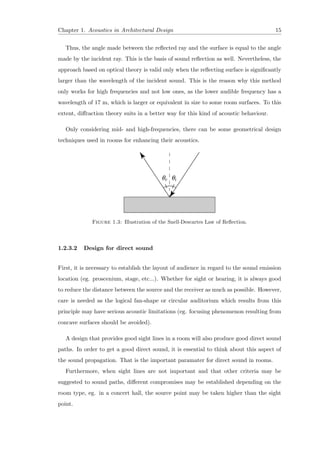 Chapter 1. Acoustics in Architectural Design 15
Thus, the angle made between the reﬂected ray and the surface is equal to the angle
made by the incident ray. This is the basis of sound reﬂection as well. Nevertheless, the
approach based on optical theory is valid only when the reﬂecting surface is signiﬁcantly
larger than the wavelength of the incident sound. This is the reason why this method
only works for high frequencies and not low ones, as the lower audible frequency has a
wavelength of 17 m, which is larger or equivalent in size to some room surfaces. To this
extent, diﬀraction theory suits in a better way for this kind of acoustic behaviour.
Only considering mid- and high-frequencies, there can be some geometrical design
techniques used in rooms for enhancing their acoustics.
Figure 1.3: Illustration of the Snell-Descartes Law of Reﬂection.
1.2.3.2 Design for direct sound
First, it is necessary to establish the layout of audience in regard to the sound emission
location (eg. proscenium, stage, etc...). Whether for sight or hearing, it is always good
to reduce the distance between the source and the receiver as much as possible. However,
care is needed as the logical fan-shape or circular auditorium which results from this
principle may have serious acoustic limitations (eg. focusing phenomenon resulting from
concave surfaces should be avoided).
A design that provides good sight lines in a room will also produce good direct sound
paths. In order to get a good direct sound, it is essential to think about this aspect of
the sound propagation. That is the important paramater for direct sound in rooms.
Furthermore, when sight lines are not important and that other criteria may be
suggested to sound paths, diﬀerent compromises may be established depending on the
room type, eg. in a concert hall, the source point may be taken higher than the sight
point.
 