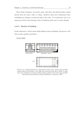 Chapter 1. Acoustics in Architectural Design 18
These design techniques ; for speech, music, with direct and reﬂected paths, coming
directly from the source, walls, or ceiling ; should be taken into consideration when
establishing an adequate reverberated ﬁeld in the room. As reverberation time is an
important criterion when listening, choice of reﬂection paths must be wisely thought.
1.2.3.4 Sketches of buildings
In this subsection, it will be shown brieﬂy diﬀerent types of buildings, old and new, with
their acoustic qualities and defects.
Concert Halls
Figure 1.8: Typicall features of a 19th century concert hall ; narrow plan and high
ceiling, shallow side balconies. Poor sight lines (and thus weak direct sound) to many
seats, but modulation of wall and ceiling surfaces together with narrow plan provides
short-path lateral reﬂections and good diﬀusion (A. Lawrence, 1970).
 