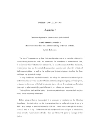 INSTITUTE OF ACOUSTICS
Abstract
Graduate Diploma in Acoustics and Noise Control
Architectural Acoustics :
Reverberation time as a characterizing criterion of halls
by Eric Ballestero
The aim of this work was to show that reverberation time is an essential criterion for
characterizing rooms and halls. To understand the importance of reverberation time,
it is necessary to see what factors inﬂuence it. In order to demonstrate this statement,
reverberation time has been studied among other objective and subjective criteria of
halls characteristics ; as well as the architectural design techniques involved for those
buildings, e.g. geometric design.
To fully understand reverberation time, this study will allow to see in what ways re-
verberation time of rooms can be critical in understanding or designing acoustic spaces,
or moreover, to see as well what factors can play a role on determining reverberation
time, and to what extent they can inﬂuence it, eg. volume and absorption.
Three diﬀerent halls will be tested : a multi-purpose theatre, a concert hall (audito-
rium) and a university lecture hall.
Before going further on this project, it is necessary to emphazize on the following
hypothesis : to what extent can the reverberation time be a characterizing factor of a
hall ? Is it enough to describe the quality of a hall ; rather than other speciﬁc factors ;
or not ? That is to say : to what extent the reverberation time can give us information
about acoustic characteristics of halls. This hypothesis will guide us through all the
topics.
 