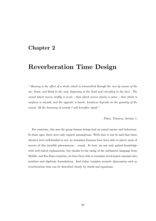 Chapter 2
Reverberation Time Design
“ Hearing is the eﬀect of a stroke which is transmitted through the ears by means of the
air, brain, and blood to the soul, beginning at the head and extending to the liver. The
sound which moves swiftly is acute ; that which moves slowly is grave ; that which is
uniform is smooth, and the opposite is harsh. Loudness depends on the quantity of the
sound. Of the harmony of sounds I will hereafter speak.”
- Plato, Timaeus, Section 1.
For centuries, this was the grasp human beings had on sound nature and behaviour.
In those ages, there were only empiric assumptions. With time it can be said that these
theories were well-funded or not, as nowadays humans have been able to pierce most of
secrets of this invisible phenomenon – sound. At best, we not only gained knowledge
with well suited explanations, but thanks to the rising of the arithmetic language from
Middle- and Far-East countries, we have been able to translate word-based concepts into
numbers and algebraic formulations. And today, complex acoustic phenomena such as
reverberation time can be described clearly by words and equations.
22
 