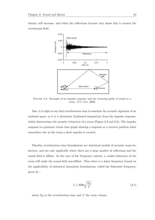 Chapter 2. Sound and Rooms 24
density will increase, and when the reﬂections become very dense this is termed the
reverberant ﬁeld.
Figure 2.2: Example of an impulse response and the bouncing paths of sound in a
room. (T.J. Cox, 2009)
Also, it is right to say that reverberation time is somehow the acoustic signature of an
enclosed space, as it is a derivation (backward integration) from the impulse response,
which characterizes the acoustic behaviour of a room (Figure 2.2 and 2.3). The impulse
response is a pressure versus time graph showing a response at a receiver position when
somewhere else in the room a short impulse is created.
Thereby, reverberation time formulations are statistical models of acoustic room be-
haviour, and are only applicable where there are a large number of reﬂections and the
sound ﬁeld is diﬀuse. In the case of low frequency content, a modal behaviour of the
room will make the sound ﬁeld non-diﬀuse. Thus there is a lower frequency bound on
the applicability of statistical absorption formulations, called the Schroeder frequency,
given by :
f ≥ 2000
T60
V
(2.1)
where T60 is the reverberation time and V the room volume.
 