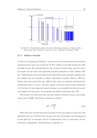 Chapter 2. Sound and Rooms 25
Figure 2.3: Hypothetical pattern of sound reﬂections arriving at a listener after a
short sound pulse created at a point in a room. (Institute of Acoustics, 2015)
2.1.1 Sabine’s formula
As said in the beginning of Chapter 1, pioneer work in the determination of acoustical
requirements for rooms was carried out by W.C. Sabine at the edge between the 19th
and 20th century. He concluded that the rate of decay of sound energy, once the source
has ceased, was one of the most important acoustical properties in rooms (Sabine, 1922
[9]). ‘While greater theoretical minds in the nineteenth century probably imagined that
the problem was not amenable to simple mathematical analysis’ (Barron, 1993 [1]),
Sabine discovered around the year 1900 [9] that only two quantities determined the
reverberation time in a room : the room volume (V ) and the total acoustic absorption
(A). For him, the time taken for a sound to decay to an inaudible level after the source
was stopped (an organ pipe), was measured and called reverberation time, RT.
The concept of reverberation time was later deﬁned in objective terms as previously
(decay rate of -60dB). The Sabine’s relation is as follows :
RT =
0.16V
A
(2.2)
Where RT is the reverberation time in seconds,V the room volume m3 and A the total
absorption area in m2 (Units in S.I). It may seem that the formula is not homogeneous
at ﬁrst sight (m3 as numerator and m2 as denominator) but it is still correct, for the
0.16 factor is appropriate. (See derivation in Appendix A)
 