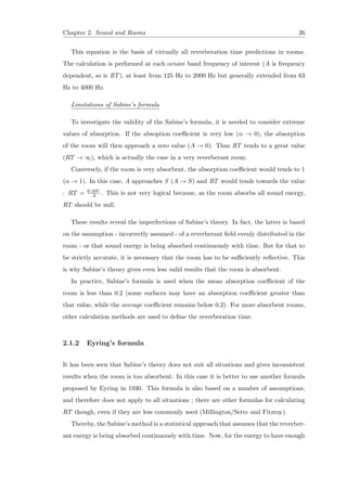 Chapter 2. Sound and Rooms 26
This equation is the basis of virtually all reverberation time predictions in rooms.
The calculation is performed at each octave band frequency of interest (A is frequency
dependent, so is RT), at least from 125 Hz to 2000 Hz but generally extended from 63
Hz to 4000 Hz.
Limitations of Sabine’s formula
To investigate the validity of the Sabine’s formula, it is needed to consider extreme
values of absorption. If the absoption coeﬃcient is very low (α → 0), the absorption
of the room will then approach a zero value (A → 0). Thus RT tends to a great value
(RT → ∞), which is actually the case in a very reverberant room.
Conversely, if the room is very absorbent, the absorption coeﬃcient would tends to 1
(α → 1). In this case, A approaches S (A → S) and RT would tends towards the value
: RT = 0.16V
A . This is not very logical because, as the room absorbs all sound energy,
RT should be null.
These results reveal the imperfections of Sabine’s theory. In fact, the latter is based
on the assumption - incorrectly assumed - of a reverberant ﬁeld evenly distributed in the
room - or that sound energy is being absorbed continuously with time. But for that to
be strictly accurate, it is necessary that the room has to be suﬃciently reﬂective. This
is why Sabine’s theory gives even less valid results that the room is absorbent.
In practice, Sabine’s formula is used when the mean absorption coeﬃcient of the
room is less than 0.2 (some surfaces may have an absorption coeﬃcient greater than
that value, while the average coeﬃcient remains below 0.2). For more absorbent rooms,
other calculation methods are used to deﬁne the reverberation time.
2.1.2 Eyring’s formula
It has been seen that Sabine’s theory does not suit all situations and gives inconsistent
results when the room is too absorbent. In this case it is better to use another formula
proposed by Eyring in 1930. This formula is also based on a number of assumptions,
and therefore does not apply to all situations ; there are other formulas for calculating
RT though, even if they are less commonly used (Millington/Sette and Fitzroy).
Thereby, the Sabine’s method is a statistical approach that assumes that the reverber-
ant energy is being absorbed continuously with time. Now, for the energy to have enough
 