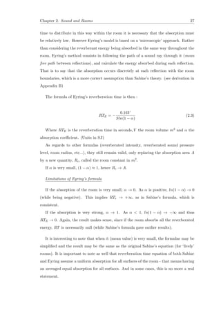 Chapter 2. Sound and Rooms 27
time to distribute in this way within the room it is necessary that the absorption must
be relatively low. However Eyring’s model is based on a ‘microscopic’ approach. Rather
than considering the reverberant energy being absorbed in the same way throughout the
room, Eyring’s method consists in following the path of a sound ray through it (mean
free path between reﬂections), and calculate the energy absorbed during each reﬂection.
That is to say that the absorption occurs discretely at each reﬂection with the room
boundaries, which is a more correct assumption than Sabine’s theory. (see derivation in
Appendix B)
The formula of Eyring’s reverberation time is then :
RTE = −
0.16V
Sln(1 − α)
(2.3)
Where RTE is the reverberation time in seconds,V the room volume m3 and α the
absorption coeﬃcient. (Units in S.I)
As regards to other formulas (reverberated intensity, reverberated sound pressure
level, room radius, etc...), they still remain valid, only replacing the absorption area A
by a new quantity, Rc, called the room constant in m2.
If α is very small, (1 − α) ≈ 1, hence Rc → A.
Limitations of Eyring’s formula
If the absorption of the room is very small, α → 0. As α is positive, ln(1 − α) → 0
(while being negative). This implies RTe → +∞, as in Sabine’s formula, which is
consistent.
If the absorption is very strong, α → 1. As α < 1, ln(1 − α) → −∞ and thus
RTE → 0. Again, the result makes sense, since if the room absorbs all the reverberated
energy, RT is necessarily null (while Sabine’s formula gave outlier results).
It is interesting to note that when ¯α (mean value) is very small, the formulae may be
simpliﬁed and the result may be the same as the original Sabine’s equation (for ‘lively’
rooms). It is important to note as well that reverberation time equation of both Sabine
and Eyring assume a uniform absorption for all surfaces of the room - that means having
an averaged equal absorption for all surfaces. And in some cases, this is no more a real
statement.
 