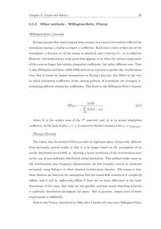 Chapter 2. Sound and Rooms 28
2.1.3 Other methods : Millington-Sette, Fitzroy
Millington-Sette’s Formula
Eyring assumes that sound coming from a source in a room is successively reﬂected by
boundaries having a similar averaged α coeﬃcient. Each time a wave strikes one of the
boundaries, a fraction (α) of the energy is absorbed, and a fraction (1 − α) is reﬂected.
However, this method has a weak point that appears to be when the various components
of the room no longer have similar absorption coeﬃcients, but rather diﬀerent ones. That
is why Millington and Sette (1932-1933) derived an equation to predict the reverberation
time that is based on similar assumptions as Eyring’s formula, but diﬀers in the way
in which absorption coeﬃcients of the various portions of boundaries are averaged, ie.
containing diﬀerent absorption coeﬃcients. This leads to the Millington-Sette’s formula
:
RTMS =
0.16V
−
n
i=n
Siln(1 − αi)
(2.4)
where Si is the surface area of the ith material, and Ai is its actual absorption
coeﬃcient. In the limit of all αi << 1, it reduces to Sabine’s formula with αi = α(Eyring)i.
Fitzroy’s Formula
The reason why the method of Fitzroy takes its legitimate place, being really diﬀerent
from previously quoted works, is that it is no longer based on the assumption of an
evenly distributed sound ﬁeld, ie. allowing a better prediction of the reverberation time
in the case of non-uniformly distributed sound absorption. This method makes sense as
the reverberation time frequency characteristics (in this scenario) cannot be predicted
accurately using Sabine’s or other classical reverberation theories. The reason is that
these theories are based on the assumption that the sound ﬁeld considered is completely
diﬀuse, and it will be suﬃciently diﬀuse if there are no large diﬀerences in the basic
dimensions of the room, that walls are not parallel, and that sound absorbing material
is uniformly distributed throughout the space. But in practice, almost none of these
requirements is fulﬁlled[8].
That is why Fitzroy introduced in 1959, after a further 25 years since Millington-Sette
 