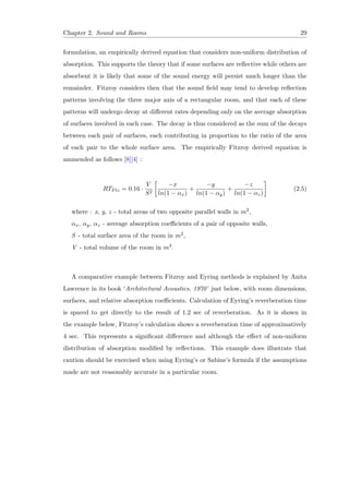 Chapter 2. Sound and Rooms 29
formulation, an empirically derived equation that considers non-uniform distribution of
absorption. This supports the theory that if some surfaces are reﬂective while others are
absorbent it is likely that some of the sound energy will persist much longer than the
remainder. Fitzroy considers then that the sound ﬁeld may tend to develop reﬂection
patterns involving the three major axis of a rectangular room, and that each of these
patterns will undergo decay at diﬀerent rates depending only on the average absorption
of surfaces involved in each case. The decay is thus considered as the sum of the decays
between each pair of surfaces, each contributing in proportion to the ratio of the area
of each pair to the whole surface area. The empirically Fitzroy derived equation is
ammended as follows [8][4] :
RTFtz = 0.16 ·
V
S2
−x
ln(1 − αx)
+
−y
ln(1 − αy)
+
−z
ln(1 − αz)
(2.5)
where : x, y, z - total areas of two opposite parallel walls in m2,
αx, αy, αz - average absorption coeﬃcients of a pair of opposite walls,
S - total surface area of the room in m2,
V - total volume of the room in m3.
A comparative example between Fitzroy and Eyring methods is explained by Anita
Lawrence in its book ‘Architectural Acoustics, 1970’ just below, with room dimensions,
surfaces, and relative absorption coeﬃcients. Calculation of Eyring’s reverberation time
is spared to get directly to the result of 1.2 sec of reverberation. As it is shown in
the example below, Fitzroy’s calculation shows a reverberation time of approximatively
4 sec. This represents a signiﬁcant diﬀerence and although the eﬀect of non-uniform
distribution of absorption modiﬁed by reﬂections. This example does illustrate that
caution should be exercised when using Eyring’s or Sabine’s formula if the assumptions
made are not reasonably accurate in a particular room.
 