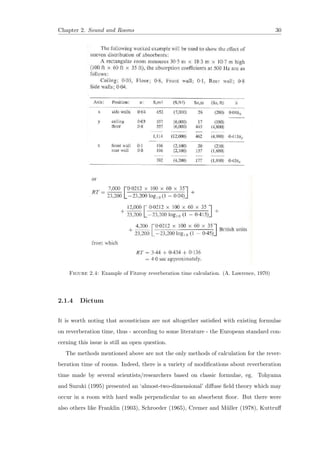 Chapter 2. Sound and Rooms 30
Figure 2.4: Example of Fitzroy reverberation time calculation. (A. Lawrence, 1970)
2.1.4 Dictum
It is worth noting that acousticians are not altogether satisﬁed with existing formulae
on reverberation time, thus - according to some literature - the European standard con-
cerning this issue is still an open question.
The methods mentioned above are not the only methods of calculation for the rever-
beration time of rooms. Indeed, there is a variety of modiﬁcations about reverberation
time made by several scientists/researchers based on classic formulae, eg. Tohyama
and Suzuki (1995) presented an ‘almost-two-dimensional’ diﬀuse ﬁeld theory which may
occur in a room with hard walls perpendicular to an absorbent ﬂoor. But there were
also others like Franklin (1903), Schroeder (1965), Cremer and M¨uller (1978), Kuttruﬀ
 