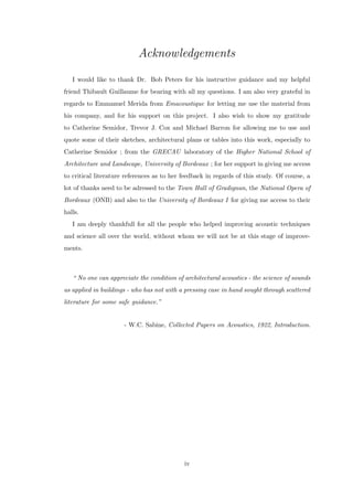 Acknowledgements
I would like to thank Dr. Bob Peters for his instructive guidance and my helpful
friend Thibault Guillaume for bearing with all my questions. I am also very grateful in
regards to Emmanuel Merida from Emacoustique for letting me use the material from
his company, and for his support on this project. I also wish to show my gratitude
to Catherine Semidor, Trevor J. Cox and Michael Barron for allowing me to use and
quote some of their sketches, architectural plans or tables into this work, especially to
Catherine Semidor ; from the GRECAU laboratory of the Higher National School of
Architecture and Landscape, University of Bordeaux ; for her support in giving me access
to critical literature references as to her feedback in regards of this study. Of course, a
lot of thanks need to be adressed to the Town Hall of Gradignan, the National Opera of
Bordeaux (ONB) and also to the University of Bordeaux I for giving me access to their
halls.
I am deeply thankfull for all the people who helped improving acoustic techniques
and science all over the world, without whom we will not be at this stage of improve-
ments.
“ No one can appreciate the condition of architectural acoustics - the science of sounds
as applied in buildings - who has not with a pressing case in hand sought through scattered
literature for some safe guidance.”
- W.C. Sabine, Collected Papers on Acoustics, 1922, Introduction.
iv
 