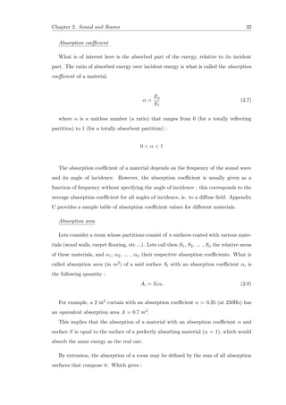 Chapter 2. Sound and Rooms 32
Absorption coeﬃcient
What is of interest here is the absorbed part of the energy, relative to its incident
part. The ratio of absorbed energy over incident energy is what is called the absorption
coeﬃcient of a material.
α =
Ea
Ei
(2.7)
where α is a unitless number (a ratio) that ranges from 0 (for a totally reﬂecting
partition) to 1 (for a totally absorbent partition) :
0 < α < 1
The absorption coeﬃcient of a material depends on the frequency of the sound wave
and its angle of incidence. However, the absorption coeﬃcient is usually given as a
function of frequency without specifying the angle of incidence : this corresponds to the
average absorption coeﬃcient for all angles of incidence, ie. to a diﬀuse ﬁeld. Appendix
C provides a sample table of absorption coeﬃcient values for diﬀerent materials.
Absorption area
Lets consider a room whose partitions consist of n surfaces coated with various mate-
rials (wood walls, carpet ﬂooring, etc ...). Lets call then S1, S2, ... , Sn the relative areas
of these materials, and α1, α2, ... , αn their respective absorption coeﬃcients. What is
called absorption area (in m2) of a said surface Si with an absorption coeﬃcient αi is
the following quantity :
Ai = Siαi (2.8)
For example, a 2 m2 curtain with an absorption coeﬃcient α = 0.35 (at 250Hz) has
an equivalent absorption area A = 0.7 m2.
This implies that the absorption of a material with an absorption coeﬃcient α and
surface S is equal to the surface of a perfectly absorbing material (α = 1), which would
absorb the same energy as the real one.
By extension, the absorption of a room may be deﬁned by the sum of all absorption
surfaces that compose it. Which gives :
 