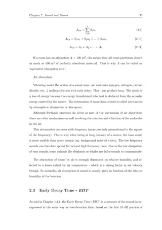Chapter 2. Sound and Rooms 33
Atot =
n
i=0
Siαi (2.9)
Atot = S1α1 + S2α2 + ... + Snαn (2.10)
Atot = A1 + A2 + ... + An (2.11)
If a room has an absorption A = 100 m2, this means that all room partitions absorb
as much as 100 m2 of perfectly absorbent material. That is why A can be called an
‘equivalent absorption area’.
Air absorption
Vibrating under the action of a sound wave, air molecules (oxygen, nitrogen, carbon
dioxide, etc...) undergo friction with each other. They thus produce heat. The result is
a loss of energy because the energy transformed into heat is deduced from the acoustic
energy emitted by the source. The attenuation of sound that results is called attenuation
by atmospheric dissipation or divergence.
Although frictional processes do occur as part of the mechanism of air absorption
there are other mechanisms as well involving the rotation and vibration of the molecules
in the air.
This attenuation increases with frequency (more precisely proportional to the square
of the frequency). This is why when being at long distance of a source, the bass sound
is more audible than acute sounds (eg. background noise of a city). The low frequency
sounds can therefore spread far beyond high frequency ones. Due to the low dissipation
of bass sounds, some animals like elephants or whales use infra-sounds to communicate.
The absorption of sound by air is strongly dependent on relative humidity, and af-
fected to a lesser extent by air temperature - which is a strong factor in air velocity
though. So normally, air absorption of sound is usually given in function of the relative
humidity of the location.
2.3 Early Decay Time - EDT
As said in Chapter 1.2.1, the Early Decay Time (EDT) is a measure of the sound decay,
expressed in the same way as reverberation time, based on the ﬁrst 10 dB portion of
 