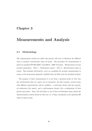 Chapter 3
Measurements and Analysis
3.1 Methodology
The measurements carried out under this project will serve to illustrate the diﬀerent
ways to measure reverberation times of rooms. The procedure for measurements is
based on standard EN ISO 3382-1 and 3382-2 : 2009 ‘Acoustics – Measurement of room
acoustic parameters – Part 1 : Performance spaces – Part 2 : Reverberation times in
rooms’. This standard will however, serve as a guideline for acoustic measurements in
rooms, as the measuring equipment available does not fully meet the standard method.
The purpose of these measurements is to see from a practical point of view how
the reverberation time of a space can be measured. On this occasion, several rooms
with diﬀerent characteristics will be available : a university lecture hall (for speech),
an auditorium (for music), and a multi-purpose theatre (for a combination of both
speech and music). Thus, this will allow to see if their reverberation times match the
characterization criteria issued by their use, i.e. if they correspond to the optimum RT
values of those rooms.
36
 